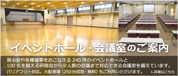 イベントホール・会議室のご案内　展示会や各種催事をおこなえる240坪のイベントホールと 100名を越える研修会から少人数の会議まで対応できる会議室を備えています。 バリアフリー対応。大駐車場（250台収容・無料）もご利用いただけます。詳細はこちら